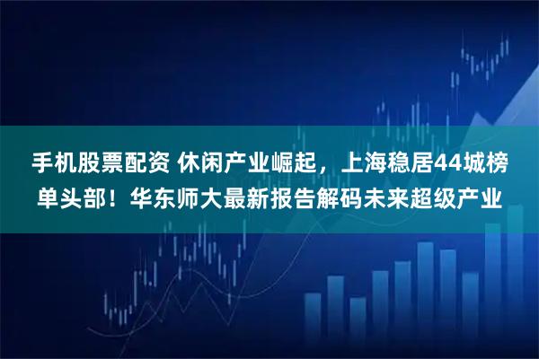 手机股票配资 休闲产业崛起，上海稳居44城榜单头部！华东师大最新报告解码未来超级产业