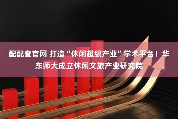 配配查官网 打造“休闲超级产业”学术平台！华东师大成立休闲文旅产业研究院