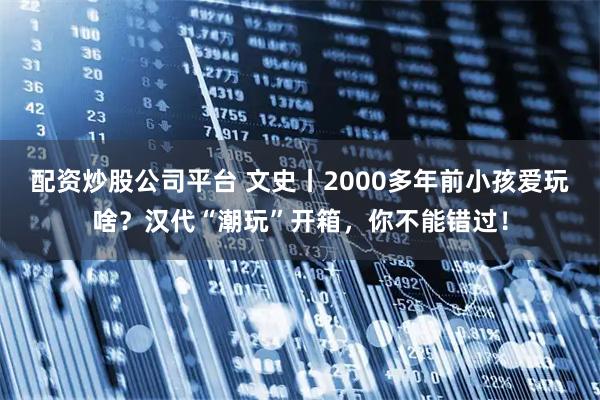配资炒股公司平台 文史丨2000多年前小孩爱玩啥？汉代“潮玩”开箱，你不能错过！