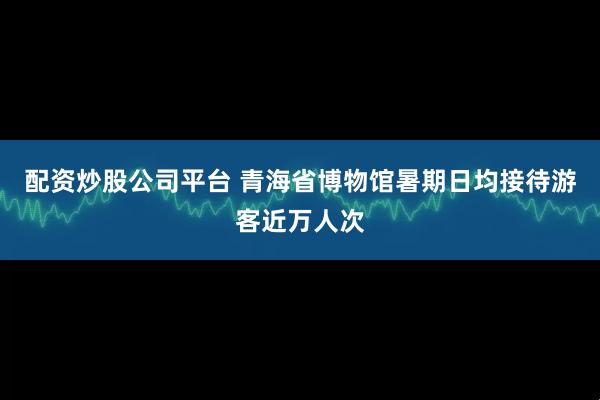 配资炒股公司平台 青海省博物馆暑期日均接待游客近万人次