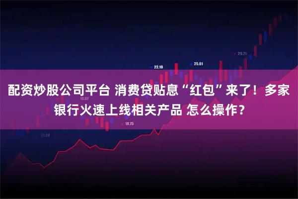 配资炒股公司平台 消费贷贴息“红包”来了！多家银行火速上线相关产品 怎么操作？