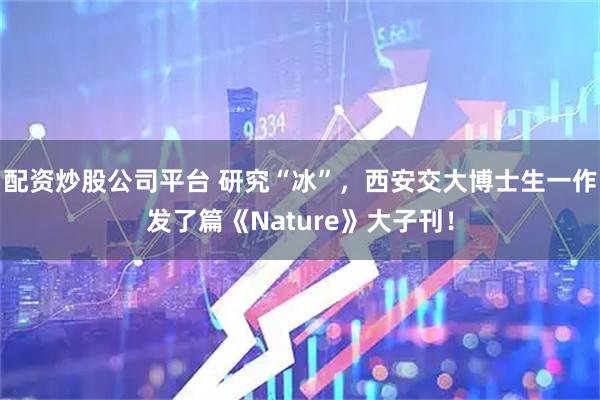配资炒股公司平台 研究“冰”，西安交大博士生一作发了篇《Nature》大子刊！