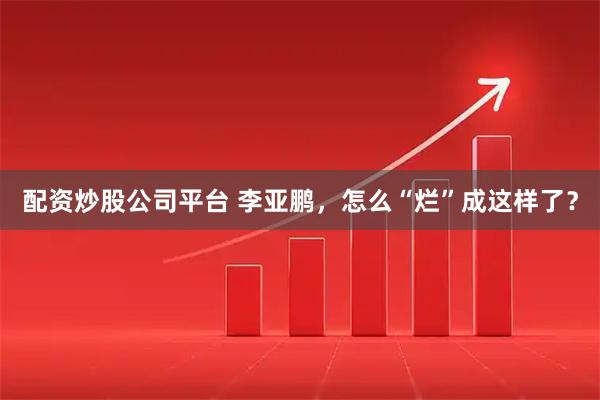 配资炒股公司平台 李亚鹏，怎么“烂”成这样了？