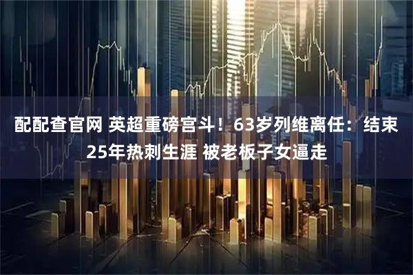 配配查官网 英超重磅宫斗！63岁列维离任：结束25年热刺生涯 被老板子女逼走