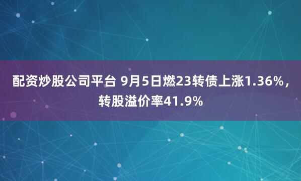 配资炒股公司平台 9月5日燃23转债上涨1.36%，转股溢价率41.9%