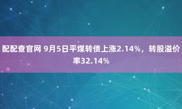 配配查官网 9月5日平煤转债上涨2.14%，转股溢价率32.14%