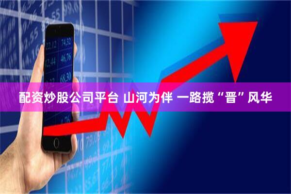 配资炒股公司平台 山河为伴 一路揽“晋”风华