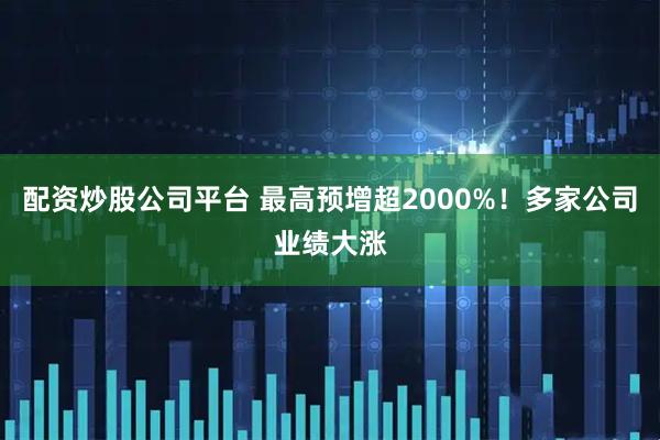 配资炒股公司平台 最高预增超2000%！多家公司业绩大涨