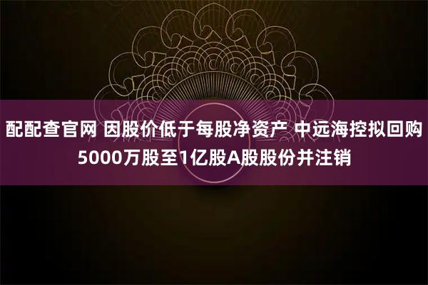 配配查官网 因股价低于每股净资产 中远海控拟回购5000万股至1亿股A股股份并注销