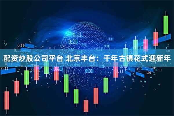 配资炒股公司平台 北京丰台：千年古镇花式迎新年
