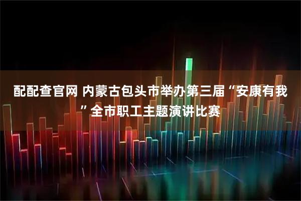 配配查官网 内蒙古包头市举办第三届“安康有我”全市职工主题演讲比赛
