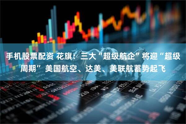 手机股票配资 花旗：三大“超级航企”将迎“超级周期” 美国航空、达美、美联航蓄势起飞