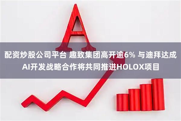配资炒股公司平台 趣致集团高开逾6% 与迪拜达成AI开发战略合作将共同推进HOLOX项目