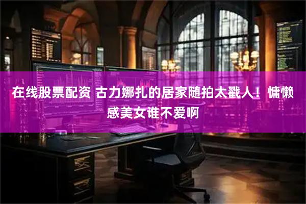 在线股票配资 古力娜扎的居家随拍太戳人！慵懒感美女谁不爱啊