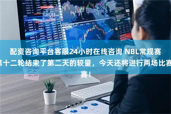 配资咨询平台客服24小时在线咨询 NBL常规赛第十二轮结束了第二天的较量，今天还将进行两场比赛！