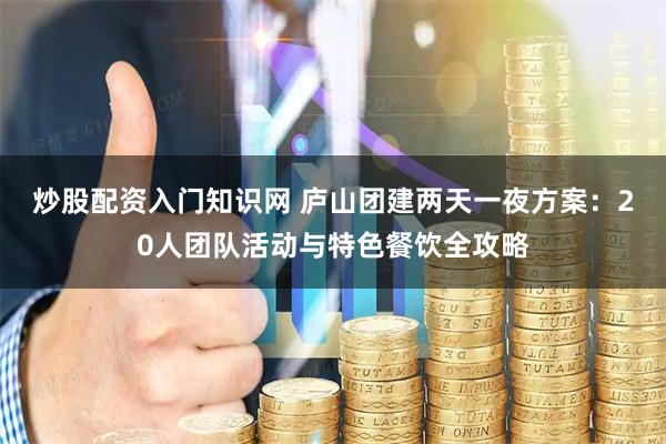 炒股配资入门知识网 庐山团建两天一夜方案：20人团队活动与特色餐饮全攻略