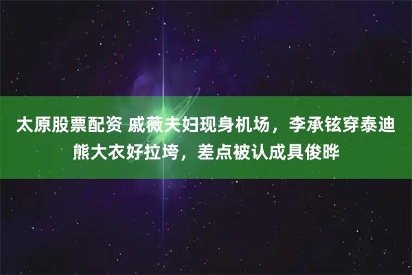 太原股票配资 戚薇夫妇现身机场，李承铉穿泰迪熊大衣好拉垮，差点被认成具俊晔