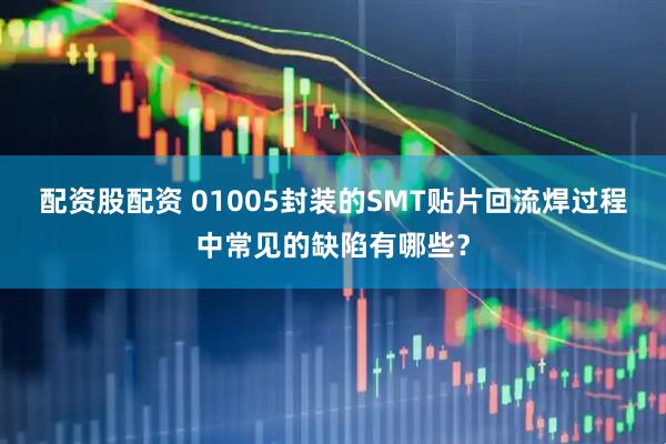 配资股配资 01005封装的SMT贴片回流焊过程中常见的缺陷有哪些？