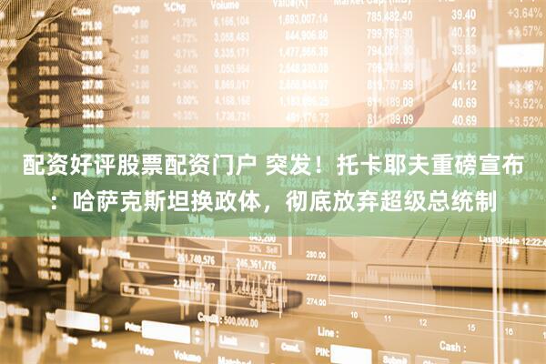 配资好评股票配资门户 突发！托卡耶夫重磅宣布：哈萨克斯坦换政体，彻底放弃超级总统制