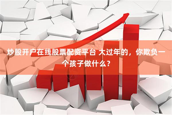 炒股开户在线股票配资平台 大过年的，你欺负一个孩子做什么？