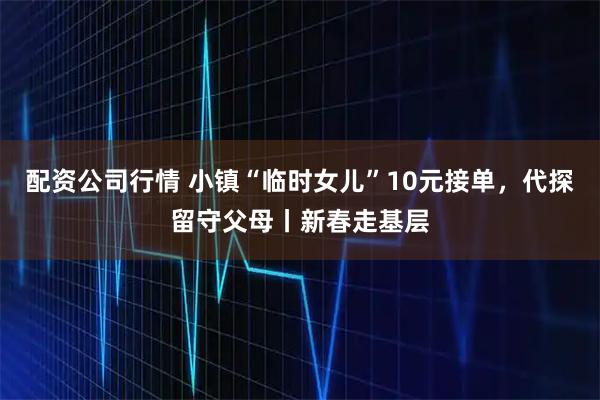 配资公司行情 小镇“临时女儿”10元接单，代探留守父母丨新春走基层