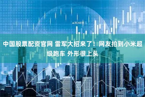 中国股票配资官网 雷军大招来了！网友拍到小米超级跑车 外形很上头