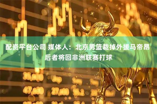 配资平台公司 媒体人：北京男篮裁掉外援马帝昂 后者将回非洲联赛打球