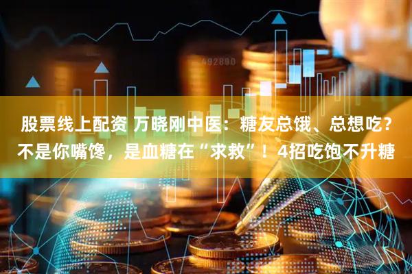 股票线上配资 万晓刚中医：糖友总饿、总想吃？不是你嘴馋，是血糖在“求救”！4招吃饱不升糖