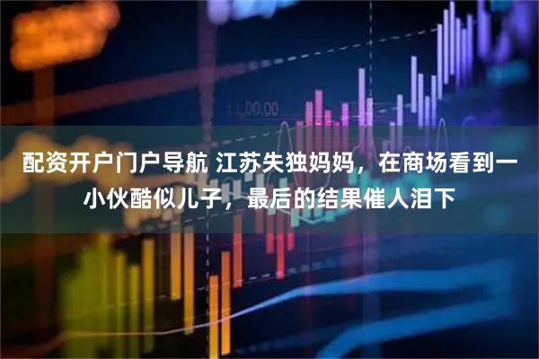 配资开户门户导航 江苏失独妈妈，在商场看到一小伙酷似儿子，最后的结果催人泪下