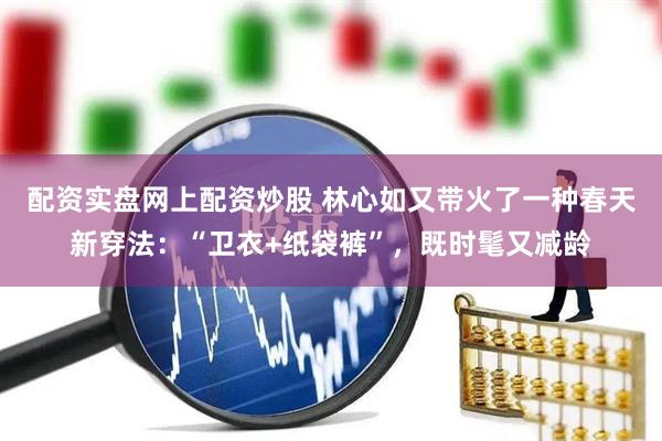 配资实盘网上配资炒股 林心如又带火了一种春天新穿法：“卫衣+纸袋裤”，既时髦又减龄
