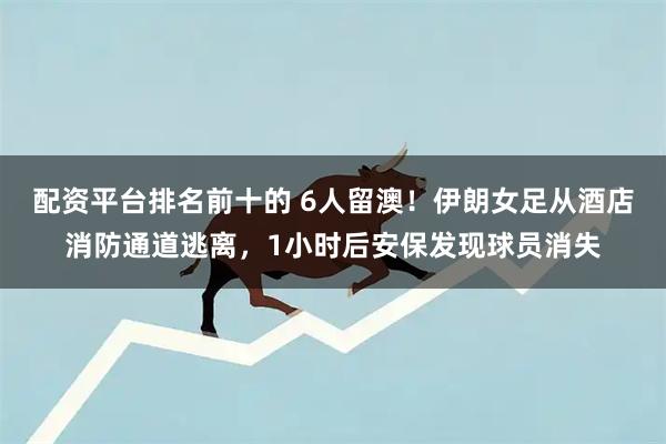 配资平台排名前十的 6人留澳！伊朗女足从酒店消防通道逃离，1小时后安保发现球员消失