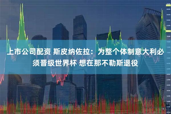 上市公司配资 斯皮纳佐拉：为整个体制意大利必须晋级世界杯 想在那不勒斯退役
