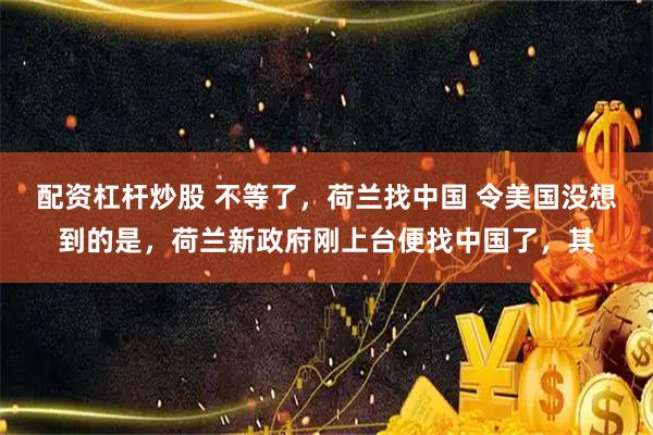 配资杠杆炒股 不等了，荷兰找中国 令美国没想到的是，荷兰新政府刚上台便找中国了，其