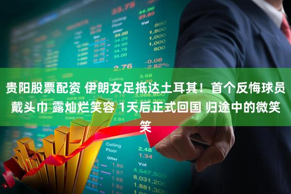 贵阳股票配资 伊朗女足抵达土耳其！首个反悔球员戴头巾 露灿烂笑容 1天后正式回国 归途中的微笑