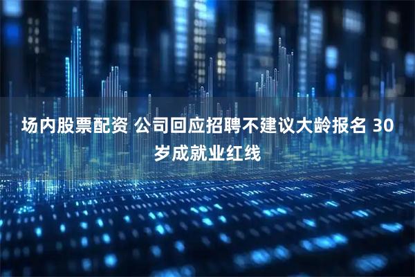 场内股票配资 公司回应招聘不建议大龄报名 30岁成就业红线