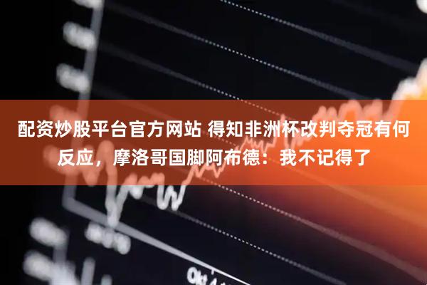 配资炒股平台官方网站 得知非洲杯改判夺冠有何反应，摩洛哥国脚阿布德：我不记得了