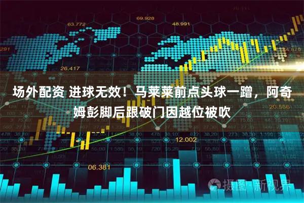 场外配资 进球无效！马莱莱前点头球一蹭，阿奇姆彭脚后跟破门因越位被吹