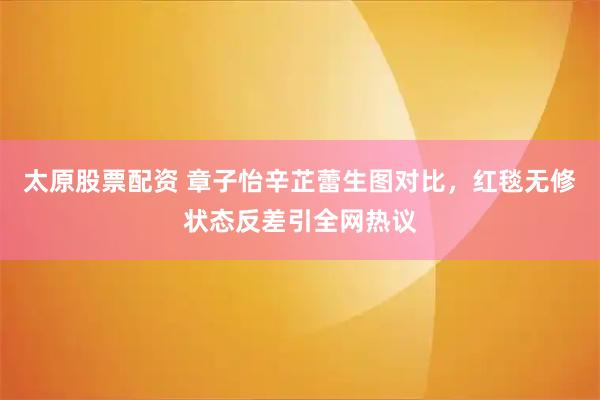 太原股票配资 章子怡辛芷蕾生图对比，红毯无修状态反差引全网热议