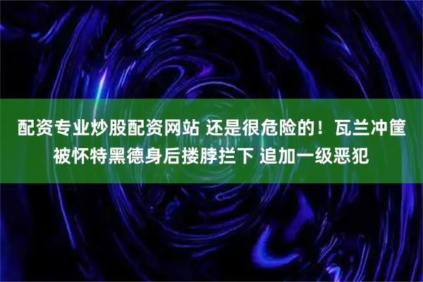 配资专业炒股配资网站 还是很危险的！瓦兰冲筐被怀特黑德身后搂脖拦下 追加一级恶犯