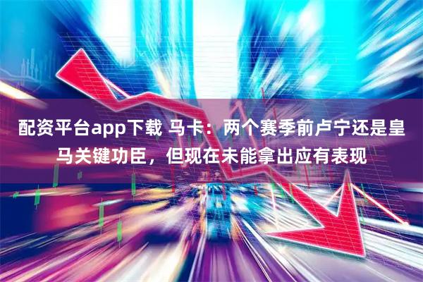 配资平台app下载 马卡：两个赛季前卢宁还是皇马关键功臣，但现在未能拿出应有表现