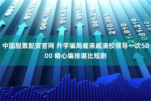 中国股票配资官网 升学骗局雇亲戚演校领导一次5000 精心编排堪比短剧