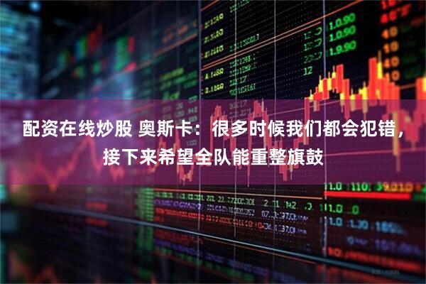 配资在线炒股 奥斯卡：很多时候我们都会犯错，接下来希望全队能重整旗鼓