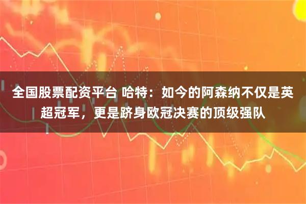 全国股票配资平台 哈特：如今的阿森纳不仅是英超冠军，更是跻身欧冠决赛的顶级强队