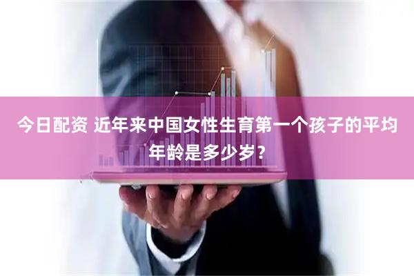 今日配资 近年来中国女性生育第一个孩子的平均年龄是多少岁？