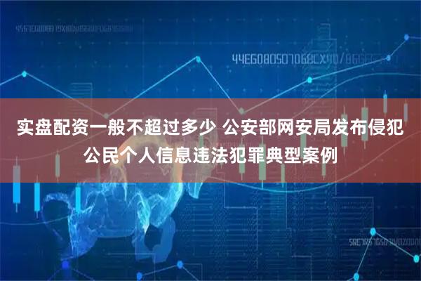 实盘配资一般不超过多少 公安部网安局发布侵犯公民个人信息违法犯罪典型案例