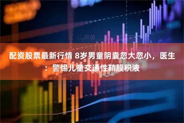 配资股票最新行情 8岁男童阴囊忽大忽小，医生：警惕儿童交通性鞘膜积液