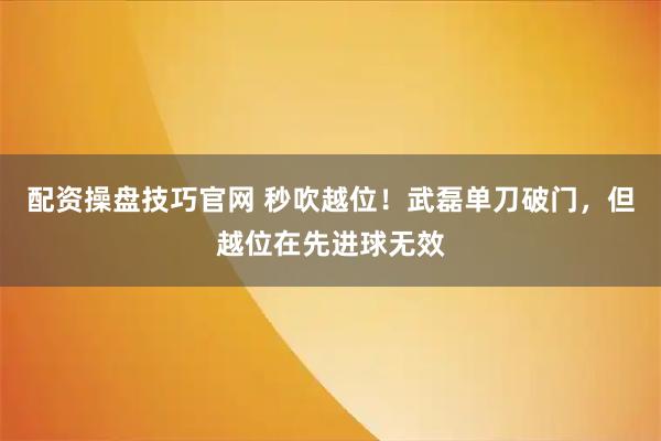配资操盘技巧官网 秒吹越位！武磊单刀破门，但越位在先进球无效