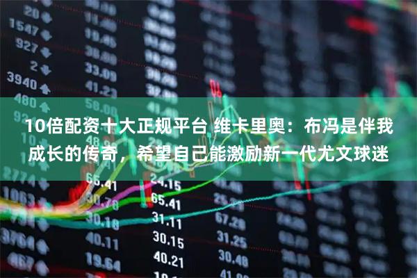 10倍配资十大正规平台 维卡里奥：布冯是伴我成长的传奇，希望自己能激励新一代尤文球迷