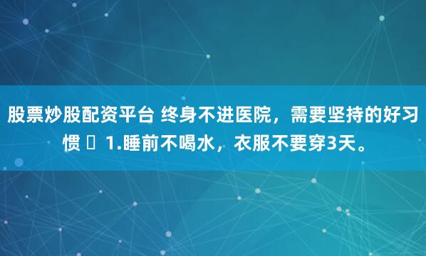 股票炒股配资平台 终身不进医院，需要坚持的好习惯 ​1.睡前不喝水，衣服不要穿3天。
