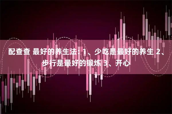 配查查 最好的养生法: 1、少吃是最好的养生 2、步行是最好的锻炼 3、开心